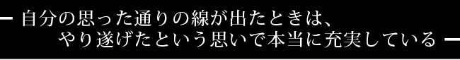 自分の思った通りの線が出たときは、やり遂げたという思いで本当に充実している